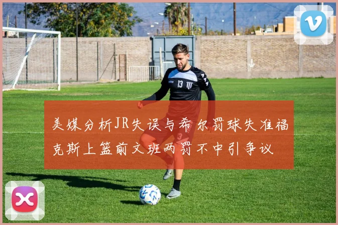 美媒分析JR失误与希尔罚球失准福克斯上篮前文班两罚不中引争议