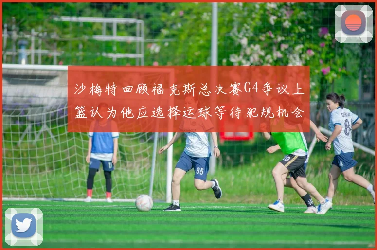 沙梅特回顾福克斯总决赛G4争议上篮认为他应选择运球等待犯规机会