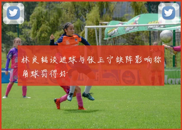 林良铭谈进球与张玉宁缺阵影响称角球罚得好