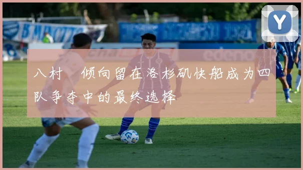 八村塁倾向留在洛杉矶快船成为四队争夺中的最终选择