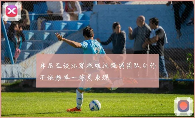 库尼亚谈比赛艰难性强调团队合作不依赖单一球员表现