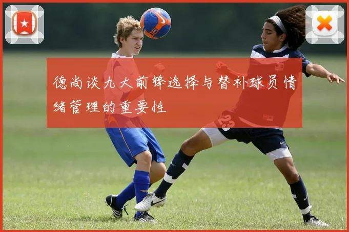 德尚谈九大前锋选择与替补球员情绪管理的重要性
