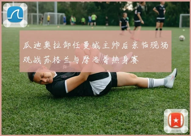瓜迪奥拉卸任曼城主帅后亲临现场观战苏格兰与摩洛哥热身赛