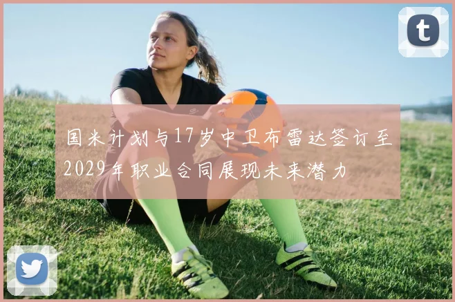 国米计划与17岁中卫布雷达签订至2029年职业合同展现未来潜力