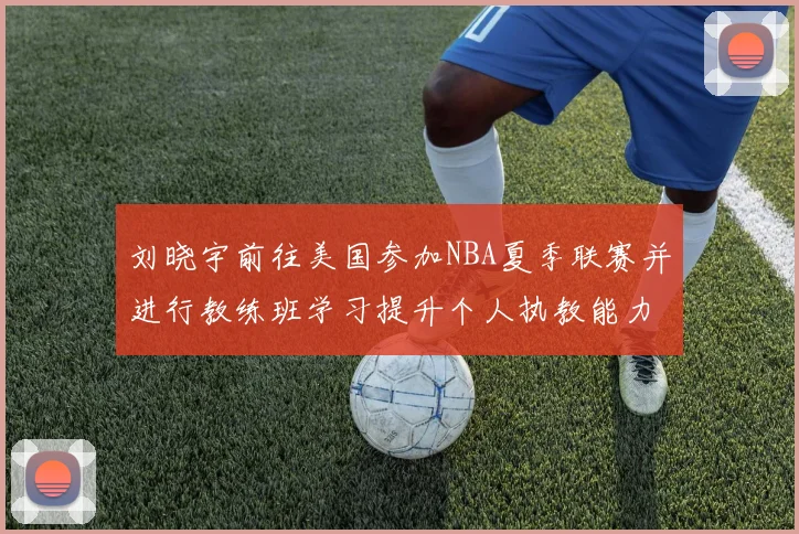刘晓宇前往美国参加NBA夏季联赛并进行教练班学习提升个人执教能力