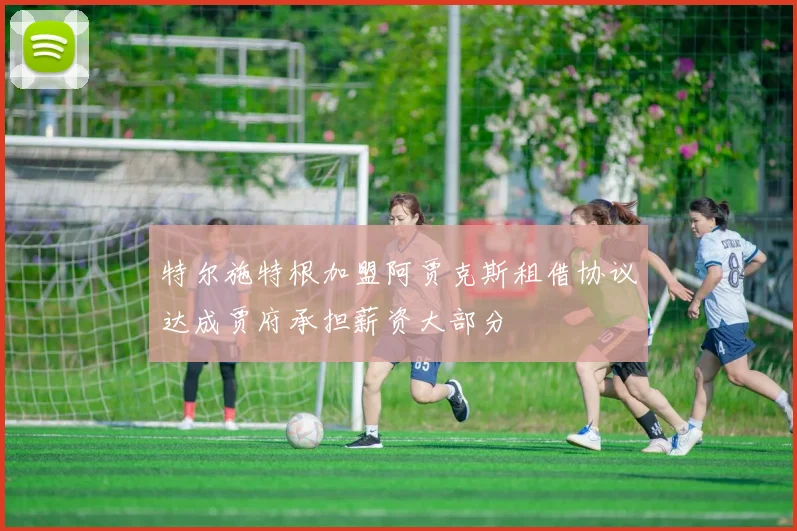 特尔施特根加盟阿贾克斯租借协议达成贾府承担薪资大部分