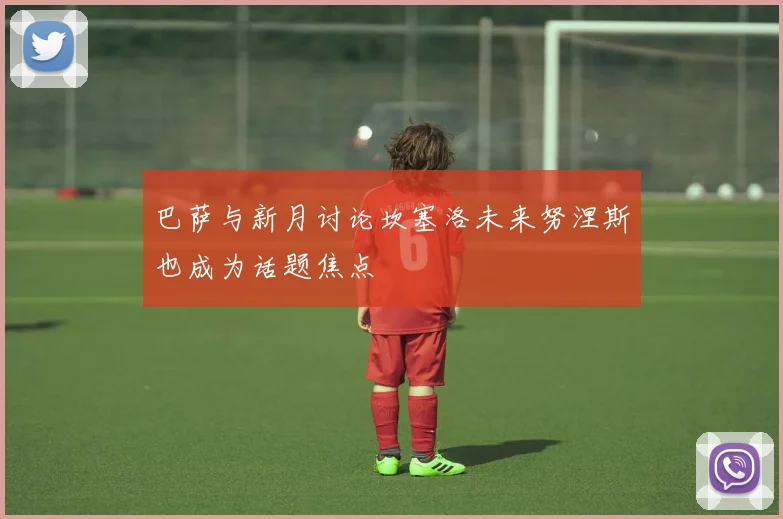 巴萨与新月讨论坎塞洛未来努涅斯也成为话题焦点