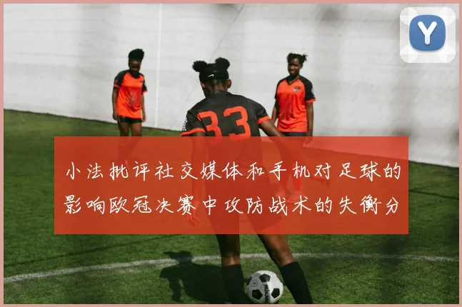 小法批评社交媒体和手机对足球的影响欧冠决赛中攻防战术的失衡分析