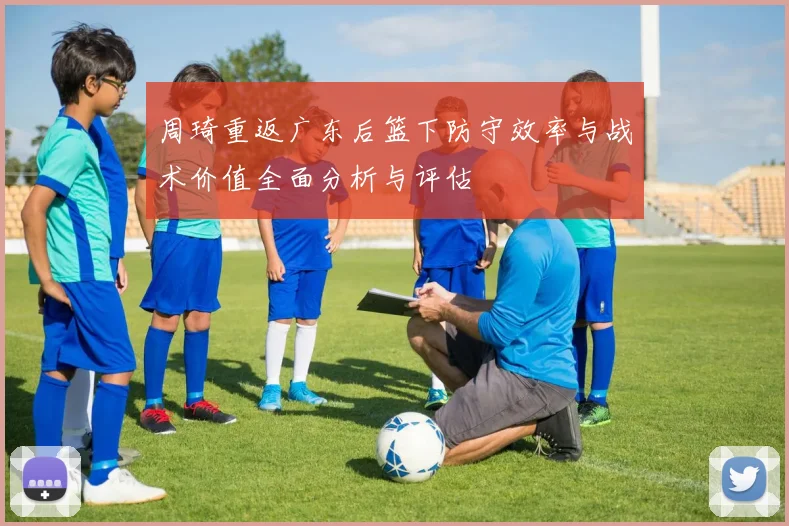 周琦重返广东后篮下防守效率与战术价值全面分析与评估